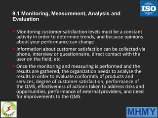 9.1 Monitoring, Measurement, Analysis and
Evaluation
 Monitoring customer satisfaction levels must be a constant
activity in order to determine trends, and because opinions
about your performance can change
 Information about customer satisfaction can be collected via
phone, interview or questionnaire, direct contact with the
user on the field, etc
 Once the monitoring and measuring is performed and the
results are gathered, the organization needs to analyze the
results in order to evaluate conformity of products and
services, degree of customer satisfaction, performance of
the QMS, effectiveness of actions taken to address risks and
opportunities, performance of external providers, and need
for improvements to the QMS
 