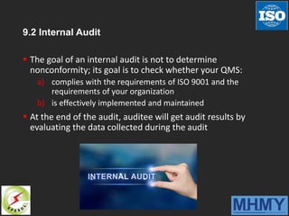 9.2 Internal Audit
 The goal of an internal audit is not to determine
nonconformity; its goal is to check whether your QMS:
a) complies with the requirements of ISO 9001 and the
requirements of your organization
b) is effectively implemented and maintained
 At the end of the audit, auditee will get audit results by
evaluating the data collected during the audit
 