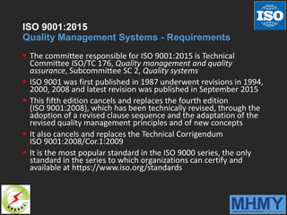 ISO 9001:2015
Quality Management Systems - Requirements
 The committee responsible for ISO 9001:2015 is Technical
Committee ISO/TC 176, Quality management and quality
assurance, Subcommittee SC 2, Quality systems
 ISO 9001 was first published in 1987 underwent revisions in 1994,
2000, 2008 and latest revision was published in September 2015
 This fifth edition cancels and replaces the fourth edition
(ISO 9001:2008), which has been technically revised, through the
adoption of a revised clause sequence and the adaptation of the
revised quality management principles and of new concepts
 It also cancels and replaces the Technical Corrigendum
ISO 9001:2008/Cor.1:2009
 It is the most popular standard in the ISO 9000 series, the only
standard in the series to which organizations can certify and
available at https://www.iso.org/standards
 