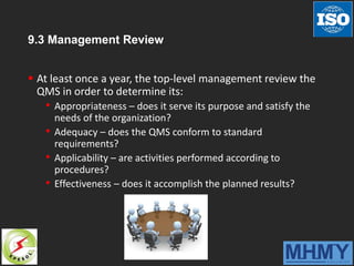 9.3 Management Review
 At least once a year, the top-level management review the
QMS in order to determine its:
• Appropriateness – does it serve its purpose and satisfy the
needs of the organization?
• Adequacy – does the QMS conform to standard
requirements?
• Applicability – are activities performed according to
procedures?
• Effectiveness – does it accomplish the planned results?
 