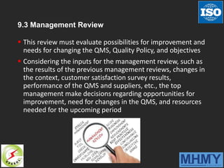9.3 Management Review
 This review must evaluate possibilities for improvement and
needs for changing the QMS, Quality Policy, and objectives
 Considering the inputs for the management review, such as
the results of the previous management reviews, changes in
the context, customer satisfaction survey results,
performance of the QMS and suppliers, etc., the top
management make decisions regarding opportunities for
improvement, need for changes in the QMS, and resources
needed for the upcoming period
 