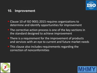 10. Improvement
 Clause 10 of ISO 9001:2015 requires organizations to
determine and identify opportunities for improvement
 The corrective action process is one of the key sections in
the standard designed to achieve improvement
 There is a requirement for the improvement of products
and services with an eye to current and future market needs
 This clause also includes requirements regarding the
correction of nonconformities
 