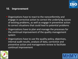 10. Improvement
 Organizations have to react to the nonconformity and
engage in corrective action to correct the underlying causes
of existing problems, as well as engage in preventive action
to correct situations that could lead to potential problems
 Organizations have to plan and manage the processes for
the continual improvement of the quality management
system
 Organizations have to use the quality policy, objectives,
internal audit results, analysis of data, corrective and
preventive action and management review to facilitate
continual improvement
 