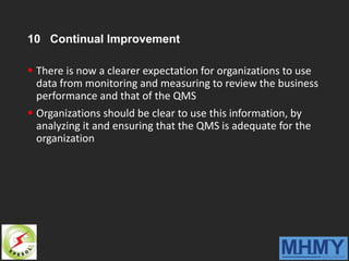 10 Continual Improvement
 There is now a clearer expectation for organizations to use
data from monitoring and measuring to review the business
performance and that of the QMS
 Organizations should be clear to use this information, by
analyzing it and ensuring that the QMS is adequate for the
organization
 