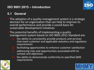ISO 9001:2015 – Introduction
0.1 General
 The adoption of a quality management system is a strategic
decision for an organization that can help to improve its
overall performance and provide a sound basis for
sustainable development initiatives
 The potential benefits of implementing a quality
management system based on ISO 9001:2015 Standard are:
a) the ability to consistently provide products and services
that meet customer and applicable statutory and regulatory
requirements
b) facilitating opportunities to enhance customer satisfaction
c) addressing risks and opportunities associated with its
context and objectives
d) the ability to demonstrate conformity to specified QMS
requirements
 
