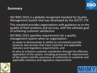 Summary
 ISO 9001:2015 is a globally recognized standard for Quality
Management System that was developed by the ISO/TC 176
 This standard provides organizations with guidance as to the
quality of their products and services, with the ultimate goal
of achieving customer satisfaction
 ISO 9001:2015 specifies requirements for a quality
management system when an organization:
a) needs to demonstrate its ability to consistently provide
products and services that meet customer and applicable
statutory and regulatory requirements, and
b) aims to enhance customer satisfaction through the effective
application of the system, including processes for improvement
of the system and the assurance of conformity to customer and
applicable statutory and regulatory requirements
 