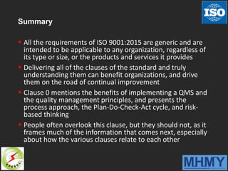 Summary
 All the requirements of ISO 9001:2015 are generic and are
intended to be applicable to any organization, regardless of
its type or size, or the products and services it provides
 Delivering all of the clauses of the standard and truly
understanding them can benefit organizations, and drive
them on the road of continual improvement
 Clause 0 mentions the benefits of implementing a QMS and
the quality management principles, and presents the
process approach, the Plan-Do-Check-Act cycle, and risk-
based thinking
 People often overlook this clause, but they should not, as it
frames much of the information that comes next, especially
about how the various clauses relate to each other
 