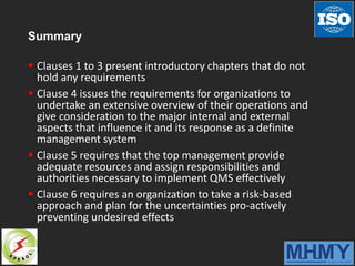 Summary
 Clauses 1 to 3 present introductory chapters that do not
hold any requirements
 Clause 4 issues the requirements for organizations to
undertake an extensive overview of their operations and
give consideration to the major internal and external
aspects that influence it and its response as a definite
management system
 Clause 5 requires that the top management provide
adequate resources and assign responsibilities and
authorities necessary to implement QMS effectively
 Clause 6 requires an organization to take a risk-based
approach and plan for the uncertainties pro-actively
preventing undesired effects
 