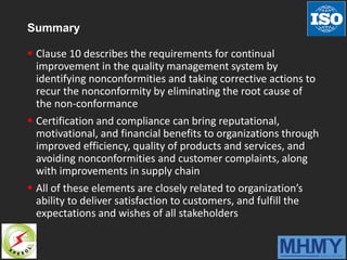 Summary
 Clause 10 describes the requirements for continual
improvement in the quality management system by
identifying nonconformities and taking corrective actions to
recur the nonconformity by eliminating the root cause of
the non-conformance
 Certification and compliance can bring reputational,
motivational, and financial benefits to organizations through
improved efficiency, quality of products and services, and
avoiding nonconformities and customer complaints, along
with improvements in supply chain
 All of these elements are closely related to organization’s
ability to deliver satisfaction to customers, and fulfill the
expectations and wishes of all stakeholders
 