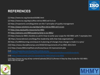 REFERENCES
[1] https://www.iso.org/standard/62085.html
[2] https://www.iso.org/obp/ui/#iso:std:iso:9001:ed-5:v1:en
[3] https://inspectorio.com/blog/what-are-the-7-principles-of-quality-management
[4] https://psqca.isolutions.iso.org/obp/ui/#iso:std:iso:9001:ed-5:v1:en
[5] https://asq.org/quality-resources/iso-9001
[6] https://advisera.com/9001academy/what-is-iso-9001/
[7] https://www.iso-9001-checklist.co.uk/4.3-how-to-write-your-scope-for-ISO-9001-with-7-examples.htm
[8] https://www.tekrevol.com/blogs/five-leadership-skills-that-help-organizations/
[9] https://iso9001learning.com/clause-6-3-planning-of-changes-how-change-is-made-in-a-qms/
[10] https://www.nikunjbhoraniya.com/2018/10/requirements-of-iso-9001-2015.html
[11] https://www.9001simplified.com/know/clause-10-improvement.php
[12] https://ivypanda.com/essays/the-article-on-iso-
90012015/#:~:text=Conclusion,improvement%20in%20excellent%20service%20standards.
[13] https://www.qmsuk.com/iso-standards/iso-9001/what-is-iso-9001
[14] http://www.nsi.org.uk/wp-content/uploads/2012/11/Annex-A-Step-by-Step-Guide-for-ISO-9001-
2015-NG-FG-AG.pdf
 