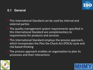 0.1 General
 This International Standard can be used by internal and
external parties
 The quality management system requirements specified in
this International Standard are complementary to
requirements for products and services
 This International Standard employs the process approach,
which incorporates the Plan-Do-Check-Act (PDCA) cycle and
risk-based thinking
 The process approach enables an organization to plan its
processes and their interactions
 