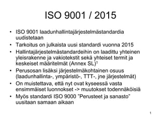 1
ISO 9001 / 2015
• ISO 9001 laadunhallintajärjestelmästandardia
uudistetaan
• Tarkoitus on julkaista uusi standardi vuonna 2015
• Hallintajärjestelmästandardeihin on laadittu yhteinen
yleisrakenne ja vakiotekstit sekä yhteiset termit ja
keskeiset määritelmät (Annex SL)1
• Perusosan lisäksi järjestelmäkohtainen osuus
(laadunhallinta-, ympäristö-, TTT-, jne järjestelmät)
• On muistettava, että nyt ovat kyseessä vasta
ensimmäiset luonnokset -> muutokset todennäköisiä
• Myös standardi ISO 9000 ”Perusteet ja sanasto”
uusitaan samaan aikaan
 