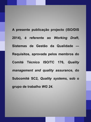 A presente publicação projecto (ISO/DIS
2014), é referente ao Working Draft,
Sistemas de Gestão da Qualidade —
Requisitos, aprovada pelos membros do
Comité Técnico ISO/TC 176, Quality
management and quality assurance, do
Subcomité SC2, Quality systems, sob o
grupo de trabalho WG 24.
 