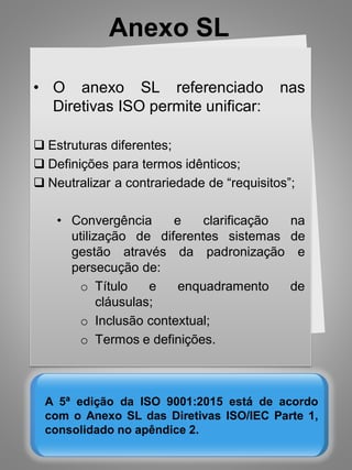 Anexo SL
A 5ª edição da ISO 9001:2015 está de acordo
com o Anexo SL das Diretivas ISO/IEC Parte 1,
consolidado no apêndice 2.
• O anexo SL referenciado nas
Diretivas ISO permite unificar:
 Estruturas diferentes;
 Definições para termos idênticos;
 Neutralizar a contrariedade de “requisitos”;
• Convergência e clarificação na
utilização de diferentes sistemas de
gestão através da padronização e
persecução de:
o Título e enquadramento de
cláusulas;
o Inclusão contextual;
o Termos e definições.
 
