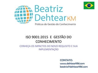 ISO 9001:2015 E GESTÃO DO
CONHECIMENTO
CONHEÇA OS IMPACTOS DO NOVO REQUISITO E SUA
IMPLEMENTAÇÃO
CONTATO:
www.dehtearKM.com
beatriz@dehtearKM.com
 