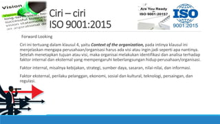 Ciri – ciri
ISO 9001:2015
Forward Looking
Ciri ini tertuang dalam klausul 4, yaitu Context of the organization, pada intinya klausul ini
menjelaskan mengapa perusahaan/organisasi harus ada visi atau ingin jadi seperti apa nantinya.
Setelah menetapkan tujuan atau visi, maka organisai melakukan identifikasi dan analisa terhadap
faktor internal dan eksternal yang mempengaruhi keberlangsungan hidup perusahaan/organisasi.
Faktor internal, misalnya kebijakan, strategi, sumber daya, sasaran, nilai-nilai, dan informasi.
Faktor eksternal, perilaku pelanggan, ekonomi, sosial dan kultural, teknologi, persaingan, dan
regulasi.
 