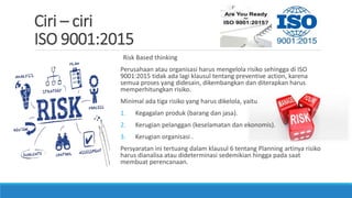 Ciri – ciri
ISO 9001:2015
Risk Based thinking
Perusahaan atau organisasi harus mengelola risiko sehingga di ISO
9001:2015 tidak ada lagi klausul tentang preventive action, karena
semua proses yang didesain, dikembangkan dan diterapkan harus
memperhitungkan risiko.
Minimal ada tiga risiko yang harus dikelola, yaitu
1. Kegagalan produk (barang dan jasa).
2. Kerugian pelanggan (keselamatan dan ekonomis).
3. Kerugian organisasi .
Persyaratan ini tertuang dalam klausul 6 tentang Planning artinya risiko
harus dianalisa atau dideterminasi sedemikian hingga pada saat
membuat perencanaan.
 