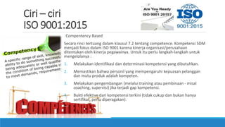 Ciri – ciri
ISO 9001:2015
Compentency Based
Secara rinci tertuang dalam klausul 7.2 tentang competence. Kompetensi SDM
menjadi fokus dalam ISO 9001 karena kinerja organisasi/perusahaan
ditentukan oleh kinerja pegawainya. Untuk itu perlu langkah-langkah untuk
mengelolanya :
1. Melakukan identifikasi dan determinasi kompetensi yang dibutuhkan.
2. Memastikan bahwa personil yang mempengaruhi kepuasan pelanggan
dan mutu produk adalah kompeten.
3. Melakukan pengembangan (melalui training atau pembinaan - misal
coaching, supervisi) jika terjadi gap kompetensi.
4. Bukti efektive dari kompetensi terkini (tidak cukup dan bukan hanya
sertifikat, perlu diperagakan).
 