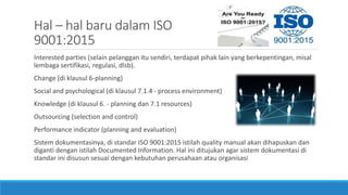 Hal – hal baru dalam ISO
9001:2015
Interested parties (selain pelanggan itu sendiri, terdapat pihak lain yang berkepentingan, misal
lembaga sertifikasi, regulasi, dlsb).
Change (di klausul 6-planning)
Social and psychological (di klausul 7.1.4 - process environment)
Knowledge (di klausul 6. - planning dan 7.1 resources)
Outsourcing (selection and control)
Performance indicator (planning and evaluation)
Sistem dokumentasinya, di standar ISO 9001:2015 istilah quality manual akan dihapuskan dan
diganti dengan istilah Documented Information. Hal ini ditujukan agar sistem dokumentasi di
standar ini disusun sesuai dengan kebutuhan perusahaan atau organisasi
 
