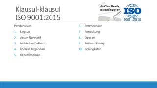 Klausul-klausul
ISO 9001:2015
Pendahuluan
1. Lingkup
2. Acuan Normatif
3. Istilah dan Definisi
4. Konteks Organisasi
5. Kepemimpinan
6. Perencanaan
7. Pendukung
8. Operasi
9. Evaluasi Kinerja
10. Peningkatan
 