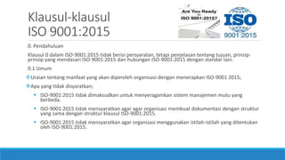 Klausul-klausul
ISO 9001:2015
0. Pendahuluan
Klausul 0 dalam ISO-9001:2015 tidak berisi persyaratan, tetapi penjelasan tentang tujuan, prinsip-
prinsip yang mendasari ISO-9001:2015 dan hubungan ISO-9001:2015 dengan standar lain.
0.1 Umum
Uraian tentang manfaat yang akan diperoleh organisasi dengan menerapkan ISO-9001 2015;
Apa yang tidak disyaratkan;
 ISO-9001:2015 tidak dimaksudkan untuk menyeragamkan sistem manajemen mutu yang
berbeda.
 ISO-9001:2015 tidak mensyaratkan agar agar organisasi membuat dokumentasi dengan struktur
yang sama dengan struktur klausul ISO-9001:2015.
 ISO-9001:2015 tidak mensyaratkan agar organisasi menggunakan istilah-istilah yang ditentukan
oleh ISO-9001:2015.
 