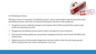 0.3 Pendekatan Proses
Meskipun klausul ini berjudul ‘pendekatan proses’, isinya menerangkan tiga konsep dasar yaitu
pendekatan proses, PDCA dan risk based thinking dan pertalian antar ketiganya;
 Pengaturan proses dilakukan dengan menerapkan siklus PDCA yang berfokus pada resiko-
resiko dan peluang yang ada’.
 Penggunaan pendekatan proses dalam sistem manajemen mutu menjamin
 Risk based thinking adalah apa yang disebut sebagai preventive action pada ISO-9001 edisi
sebelumnya
 Organisasi perlu merencanakan bagaimana mencari resiko-resiko dan peluang yang ada
dalam setiap proses dan sistem manajemen mutu-nya
 