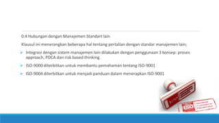 0.4 Hubungan dengan Manajemen Standart lain
Klausul ini menerangkan beberapa hal tentang pertalian dengan standar manajemen lain;
 Integrasi dengan sistem manajemen lain dilakukan dengan penggunaan 3 konsep: proses
approach, PDCA dan risk based thinking.
 ISO-9000 diterbitkan untuk membantu pemahaman tentang ISO-9001
 ISO-9004 diterbitkan untuk menjadi panduan dalam menerapkan ISO-9001
 