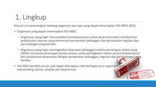 1. Lingkup
Klausul ini menerangkan tentang organisasi apa saja yang dapat menerapkan ISO-9001:2015;
 Organisasi yang dapat menerapkan ISO-9001:
• Organisasi yang ingin menunjukkan kemampuannya untuk secara konsisten memberikan
produk atau layanan yang memenuhi persyaratan pelanggan dan persyaratan regulasi dan
perundangan yang berlaku.
• Organisasi yang Ingin meningkatkan kepuasan pelanggan melalui penerapan sistem yang
efektif, termasuk penerapan proses-proses untuk peningkatan sistem secara berkelanjutan
dan penjaminan kesesuaian dengan persyaratan pelanggan, regulasi dan perundangan yang
berlaku.
 ISO-9001 bersifat umum, jadi dapat diterapkan oleh berbagai jenis organisasi tanpa
memandang ukuran, produk dan layanannya.
 