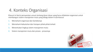 4. Konteks Organisasi
Klausul ini berisi persyaratan umum tentang dasar-dasar yang harus dilakukan organsiasi untuk
membangun sistem manajemen mutu yang dibagi dalam 4 sub-klausul
1. Memahami organisasi dan konteksnya
2. Memahami kebutuhan dan harapan pihak-pihak terkait
3. Menentukan lingkup sistem manajemen mutu
4. Sistem manajemen mutu dan proses - prosesnya
 