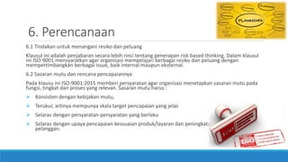 6. Perencanaan
6.1 Tindakan untuk menangani resiko dan peluang
Klausul ini adalah penjabaran secara lebih rinci tentang penerapan risk based thinking. Dalam klausul
ini ISO-9001 mensyaratkan agar organisasi mempelajari berbagai resiko dan peluang dengan
mempertimbangkan berbagai issue, baik internal maupun eksternal.
6.2 Sasaran mutu dan rencana pencapaiannya
Pada klausu ini ISO-9001:2015 memberi persyaratan agar organisasi menetapkan sasaran mutu pada
fungsi, tingkat dan proses yang relevan. Sasaran mutu harus :
 Konsisten dengan kebijakan mutu,
 Terukur, artinya mempunya skala target pencapaian yang jelas
 Selaras dengan persyaratan-persyaratan yang berlaku
 Selaras dengan upaya pencapaian kessuaian produk/layaran dan peningkatan kepuasan
pelanggan.
 
