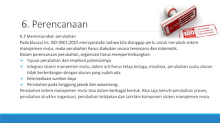 6. Perencanaan
6.3 Merencanakan perubahan
Pada klausul ini, ISO-9001:2015 mensyaratakn bahwa bila dianggap perlu untuk merubah sistem
manajemen mutu, maka perubahan harus diakukan secara terencana dan sistematik.
Dalam perencanaan perubahan, organisasi harus mempertimbangkan:
 Tujuan perubahan dan implikasi potensialnya
 Integrasi sistem manaemen mutu, dalam arti harus tetap terjaga, misalnya, perubahan suatu aturan
tidak bertentangan dengan aturan yang sudah ada
 Ketersediaan sumber daya
 Perubahan pada tanggung jawab dan wewenang.
Perubahan sistem manajemen mutu bisa dalam berbagai bentuk. Bisa saja berarti perubahan proses,
perubahan struktur organisasi, perubahan kebijakan dan lain-lain komponen sistem manajemen mutu.
 