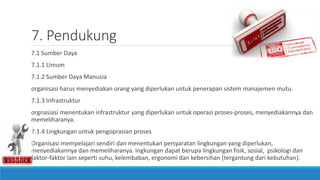 7. Pendukung
7.1 Sumber Daya
7.1.1 Umum
7.1.2 Sumber Daya Manusia
organisasi harus menyediakan orang yang diperlukan untuk penerapan sistem manajemen mutu.
7.1.3 Infrastruktur
orgnasiasi menentukan infrastruktur yang diperlukan untuk operasi proses-proses, menyediakannya dan
memeliharanya.
7.1.4 Lingkungan untuk pengoprasian proses
Organisasi mempelajari sendiri dan menentukan persyaratan lingkungan yang diperlukan,
menyediakannya dan memeliharanya. Ingkungan dapat berupa lingkungan fisik, sosial, psikologi dan
faktor-faktor lain seperti suhu, kelembaban, ergonomi dan kebersihan (tergantung dari kebutuhan).
 