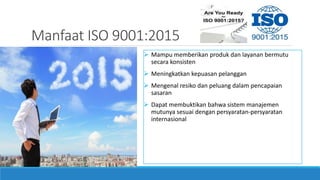 Manfaat ISO 9001:2015
 Mampu memberikan produk dan layanan bermutu
secara konsisten
 Meningkatkan kepuasan pelanggan
 Mengenal resiko dan peluang dalam pencapaian
sasaran
 Dapat membuktikan bahwa sistem manajemen
mutunya sesuai dengan persyaratan-persyaratan
internasional
 