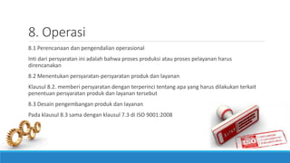 8. Operasi
8.1 Perencanaan dan pengendalian operasional
Inti dari persyaratan ini adalah bahwa proses produksi atau proses pelayanan harus
direncanakan
8.2 Menentukan persyaratan-persyaratan produk dan layanan
Klausul 8.2. memberi persyaratan dengan terperinci tentang apa yang harus dilakukan terkait
penentuan persyaratan produk dan layanan tersebut
8.3 Desain pengembangan produk dan layanan
Pada klausul 8.3 sama dengan klausul 7.3 di ISO 9001:2008
 