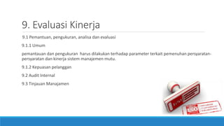 9. Evaluasi Kinerja
9.1 Pemantuan, pengukuran, analisa dan evaluasi
9.1.1 Umum
pemantauan dan pengukuran harus dilakukan terhadap parameter terkait pemenuhan persyaratan-
persyaratan dan kinerja sistem manajemen mutu.
9.1.2 Kepuasan pelanggan
9.2 Audit Internal
9.3 Tinjauan Manajamen
 