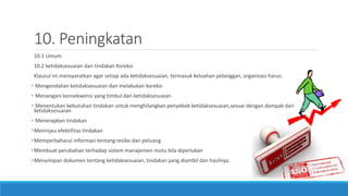 10. Peningkatan
10.1 Umum
10.2 ketidaksesuaian dan tindakan Koreksi
Klausul ini mensyaratkan agar setiap ada ketidaksesuaian, termasuk keluahan pelanggan, organisasi harus:
• Mengendalian ketidaksesuaian dan melakukan koreksi
• Menangani konsekwensi yang timbul dari ketidaksesuaian
• Menentukan kebutuhan tindakan untuk menghilangkan penyebab ketidaksesuaian,sesuai dengan dampak dari
ketidaksesuaian
• Menerapkan tindakan
•Meninjau efektifitas tindakan
•Memperbaharui informasi tentang resiko dan peluang
•Membuat perubahan terhadap sistem manajemen mutu bila diperlukan
•Menyimpan dokumen tentang ketidaksesuaian, tindakan yang diambil dan hasilnya.
 