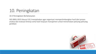 10. Peningkatan
10.3 Peningkatan Berkelanjutan
ISO-9001:2015 klausul 10.3 menjelaskan agar organisasi mempertimbangkan hasil dari proses
analisa dan evaluasi kinerja serta hasil tinjauan manajemen untuk menentukan peluang-peluang
perbikan
 