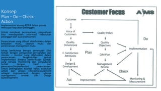 Konsep
Plan – Do – Check -
Action
Implementasi konsep PDCA dalam proses
mencapai kepuasan pelanggan.
Untuk membuat perencanaan, perusahaan
bisa mendapatkan informasi kebutuhan
pelanggan dari suara konsumen.
Perencanaan yang dibuat didefinisikan dalam
kebijakan mutu, sasaran mutu dan
perencanaan manajemen mutu.
tahap berikutnya berupa penerapan (Do)
terkait dengan persyaratan-persyaratan dan
standar – standar yang ditetapkan dalam
perencanaan. Pengendalian terkait
implementasi dimana pemeriksaan (Check)
yang berupa monitoring dan pengukuran
terkait dengan hasil dari
penerapan/implementasi perencanaan.
Untuk peningkatan kualitas harus dilakukan
action dari proses Check/measurement
sebagai improvement dengan adanya
management review dan Design
&Development
 
