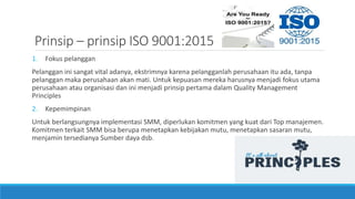 Prinsip – prinsip ISO 9001:2015
1. Fokus pelanggan
Pelanggan ini sangat vital adanya, ekstrimnya karena pelangganlah perusahaan itu ada, tanpa
pelanggan maka perusahaan akan mati. Untuk kepuasan mereka harusnya menjadi fokus utama
perusahaan atau organisasi dan ini menjadi prinsip pertama dalam Quality Management
Principles
2. Kepemimpinan
Untuk berlangsungnya implementasi SMM, diperlukan komitmen yang kuat dari Top manajemen.
Komitmen terkait SMM bisa berupa menetapkan kebijakan mutu, menetapkan sasaran mutu,
menjamin tersedianya Sumber daya dsb.
 