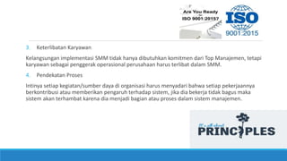 3. Keterlibatan Karyawan
Kelangsungan implementasi SMM tidak hanya dibutuhkan komitmen dari Top Manajemen, tetapi
karyawan sebagai penggerak operasional perusahaan harus terlibat dalam SMM.
4. Pendekatan Proses
Intinya setiap kegiatan/sumber daya di organisasi harus menyadari bahwa setiap pekerjaannya
berkontribusi atau memberikan pengaruh terhadap sistem, jika dia bekerja tidak bagus maka
sistem akan terhambat karena dia menjadi bagian atau proses dalam sistem manajemen.
 