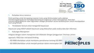 5. Perbaikan terus menerus
Point penting untuk tercapainya sasaran mutu yang direncanakan yaitu adanya
monitoring/pengukuran terhadap kemampuan organisasi untuk mencapainya. Hasil dari
monitoring/pengukuran akan digunakan sebagai perbaikan secara berkelanjutan untuk mendapatkan
hasil yang terbaik.
6. Pendekatan factual untuk mengambil keputusan
Keputusan yang efektif adalah keputusan yang didasarkan pada analisa data dan informasi
7. Hubungan Manajemen
Integrasi dengan sistem manajemen lain dilakukan dengan penggunaan 3 konsep: proses
approach, PDCA dan risk based thinking.
- ISO-9000 diterbitkan untuk membantu pemahaman tentang ISO-9001
- ISO-9004 diterbitkan untuk menjadi panduan dalam menerapkan ISO-9001
 