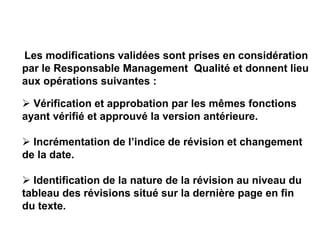 Les modifications validées sont prises en considération
par le Responsable Management Qualité et donnent lieu
aux opérations suivantes :
 Vérification et approbation par les mêmes fonctions
ayant vérifié et approuvé la version antérieure.
 Incrémentation de l’indice de révision et changement
de la date.
 Identification de la nature de la révision au niveau du
tableau des révisions situé sur la dernière page en fin
du texte.
 