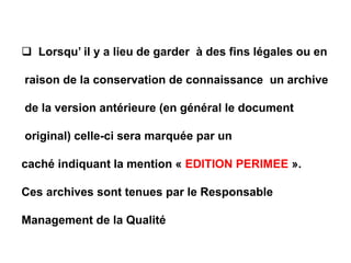  Lorsqu’ il y a lieu de garder à des fins légales ou en
raison de la conservation de connaissance un archive
de la version antérieure (en général le document
original) celle-ci sera marquée par un
caché indiquant la mention « EDITION PERIMEE ».
Ces archives sont tenues par le Responsable
Management de la Qualité
 