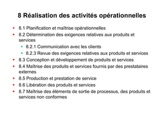 8 Réalisation des activités opérationnelles
 8.1 Planification et maîtrise opérationnelles
 8.2 Détermination des exigences relatives aux produits et
services
 8.2.1 Communication avec les clients
 8.2.3 Revue des exigences relatives aux produits et services
 8.3 Conception et développement de produits et services
 8.4 Maîtrise des produits et services fournis par des prestataires
externes
 8.5 Production et prestation de service
 8.6 Libération des produits et services
 8.7 Maîtrise des éléments de sortie de processus, des produits et
services non conformes
 