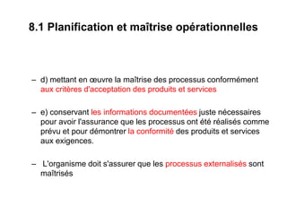 8.1 Planification et maîtrise opérationnelles
– d) mettant en œuvre la maîtrise des processus conformément
aux critères d'acceptation des produits et services
– e) conservant les informations documentées juste nécessaires
pour avoir l'assurance que les processus ont été réalisés comme
prévu et pour démontrer la conformité des produits et services
aux exigences.
– L'organisme doit s'assurer que les processus externalisés sont
maîtrisés
 