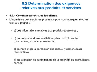 8.2 Détermination des exigences
relatives aux produits et services
• 8.2.1 Communication avec les clients
• L'organisme doit établir les processus pour communiquer avec les
clients à propos :
– a) des informations relatives aux produits et services ;
– b) du traitement des consultations, des contrats ou des
commandes, et de leurs avenants ;
– c) de l'avis et de la perception des clients, y compris leurs
réclamations ;
– d) de la gestion ou du traitement de la propriété du client, le cas
échéant
 