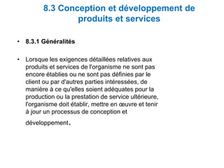 8.3 Conception et développement de
produits et services
• 8.3.1 Généralités
• Lorsque les exigences détaillées relatives aux
produits et services de l'organisme ne sont pas
encore établies ou ne sont pas définies par le
client ou par d'autres parties intéressées, de
manière à ce qu'elles soient adéquates pour la
production ou la prestation de service ultérieure,
l'organisme doit établir, mettre en œuvre et tenir
à jour un processus de conception et
développement.
 
