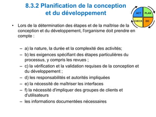 8.3.2 Planification de la conception
et du développement
• Lors de la détermination des étapes et de la maîtrise de la
conception et du développement, l'organisme doit prendre en
compte :
– a) la nature, la durée et la complexité des activités;
– b) les exigences spécifiant des étapes particulières du
processus, y compris les revues ;
– c) la vérification et la validation requises de la conception et
du développement ;
– d) les responsabilités et autorités impliquées
– e) la nécessité de maîtriser les interfaces
– f) la nécessité d'impliquer des groupes de clients et
d'utilisateurs
– les informations documentées nécessaires
 