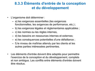 8.3.3 Éléments d'entrée de la conception
et du développement
• L'organisme doit déterminer :
– a) les exigences essentielles (les exigences
fonctionnelles, les exigences de performance, etc.) ;
– b) les exigences légales et réglementaires applicables ;
– c) les normes ou les règles internes,
– d) les besoins en ressources internes et externes;
– e) les conséquences potentielles d'une défaillance ;
– f) le niveau de maîtrise attendu par les clients et les
autres parties intéressées pertinentes.
• Les éléments d'entrée doivent être adaptés pour permettre
l’exercice de la conception et du développement, complets
et non ambigus. Les conflits entre éléments d'entrée doivent
être résolus.
 