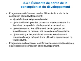 8.3.5 Éléments de sortie de la
conception et du développement
• L'organisme doit s'assurer que les éléments de sortie de la
conception et du développement :
– a) satisfont aux exigences d'entrée;
– b) sont adéquats pour les processus ultérieurs relatifs à la
fourniture des produits et à la prestation de services ;
– c) contiennent ou font référence à des exigences de
surveillance et de mesure, et à des critères d'acceptation
– d) assurent que les produits et services à réaliser sont
adaptés à l'usage prévu et à une utilisation appropriée et en
toute sécurité.
• L'organisme doit conserver les informations documentées issues
du processus de conception et de développement.
 